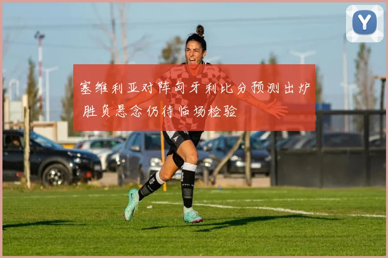 塞维利亚对阵匈牙利比分预测出炉 胜负悬念仍待临场检验