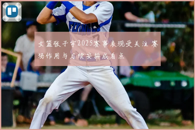 女篮张子宇2025赛事表现受关注 赛场作用与后续安排成看点