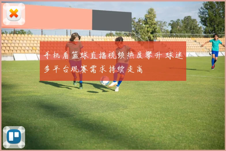 手机看篮球直播视频热度攀升 球迷多平台观赛需求持续走高