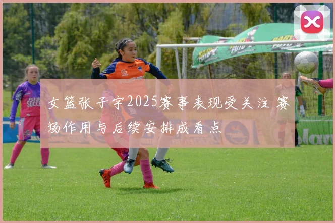 女篮张子宇2025赛事表现受关注 赛场作用与后续安排成看点