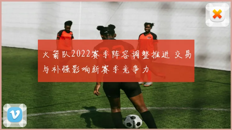 火箭队2022赛季阵容调整推进 交易与补强影响新赛季竞争力