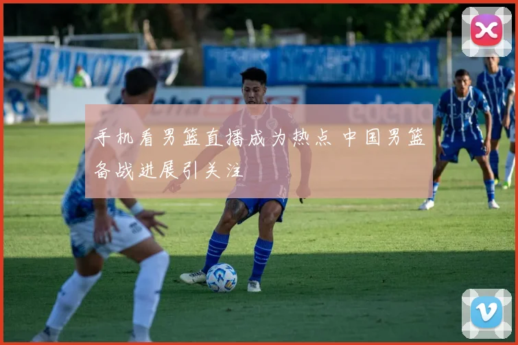 手机看男篮直播成为热点 中国男篮备战进展引关注