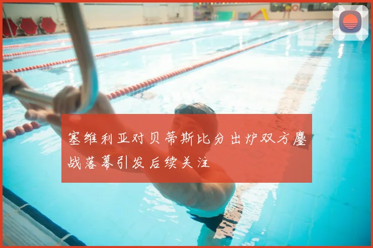 塞维利亚对贝蒂斯比分出炉双方鏖战落幕引发后续关注
