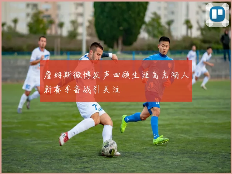 詹姆斯微博发声回顾生涯高光湖人新赛季备战引关注