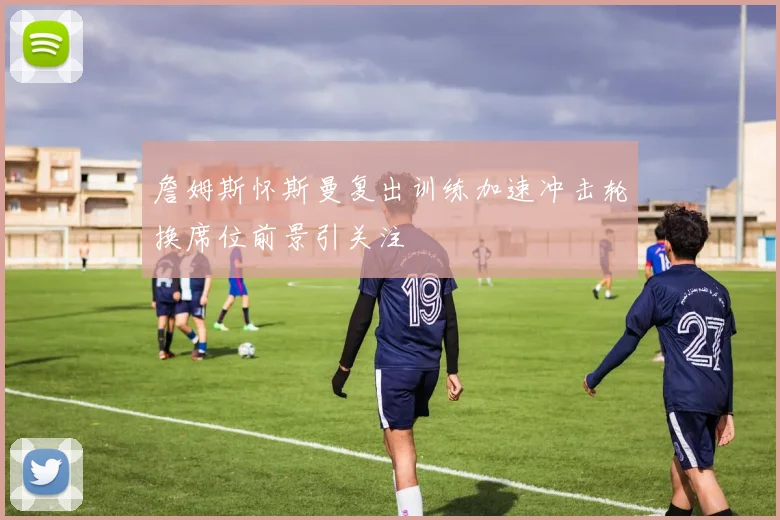 詹姆斯怀斯曼复出训练加速冲击轮换席位前景引关注