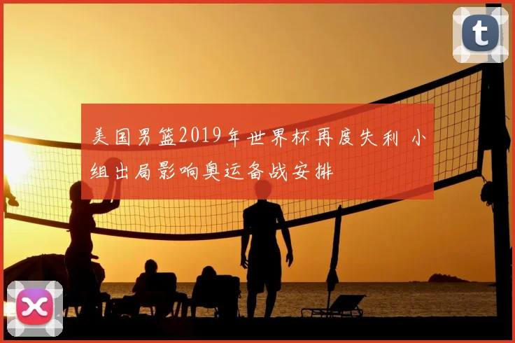 美国男篮2019年世界杯再度失利 小组出局影响奥运备战安排
