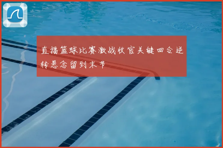 直播篮球比赛激战收官关键回合逆转悬念留到末节