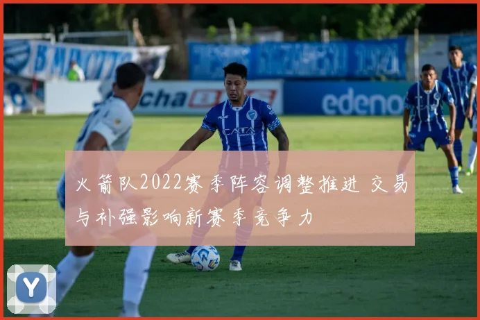 火箭队2022赛季阵容调整推进 交易与补强影响新赛季竞争力