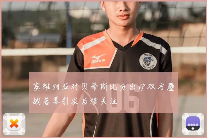 塞维利亚对贝蒂斯比分出炉双方鏖战落幕引发后续关注