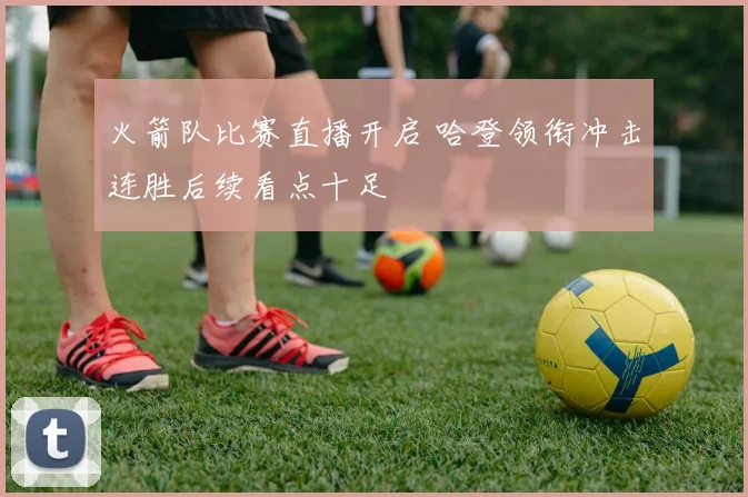火箭队比赛直播开启 哈登领衔冲击连胜后续看点十足