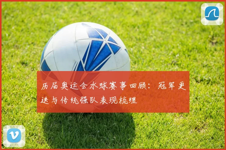 历届奥运会水球赛事回顾：冠军更迭与传统强队表现梳理